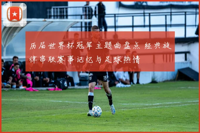 历届世界杯冠军主题曲盘点 经典旋律串联赛事记忆与足球热情