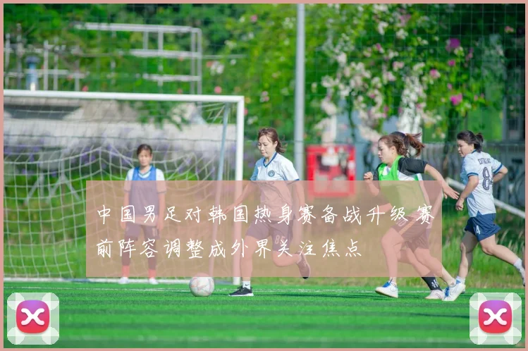 中国男足对韩国热身赛备战升级 赛前阵容调整成外界关注焦点